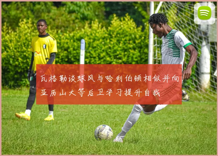 瓦格勒谈球风与哈利伯顿相似并向亚历山大等后卫学习提升自我