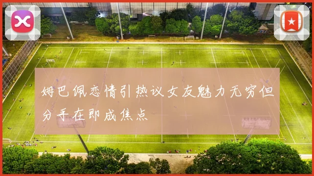 姆巴佩恋情引热议女友魅力无穷但分手在即成焦点