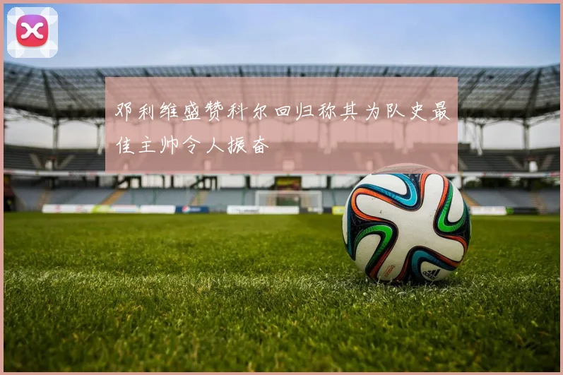 邓利维盛赞科尔回归称其为队史最佳主帅令人振奋