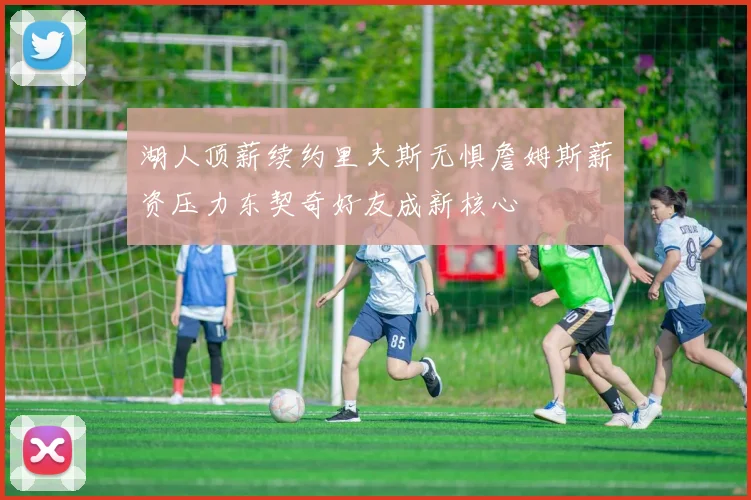 湖人顶薪续约里夫斯无惧詹姆斯薪资压力东契奇好友成新核心