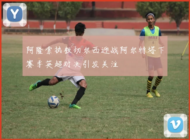 阿隆索执教切尔西迎战阿尔特塔下赛季英超对决引发关注