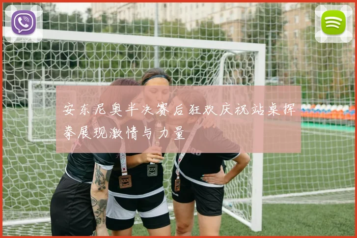 安东尼奥半决赛后狂欢庆祝站桌挥拳展现激情与力量