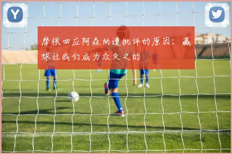 摩根回应阿森纳遭批评的原因：赢球让我们成为众矢之的