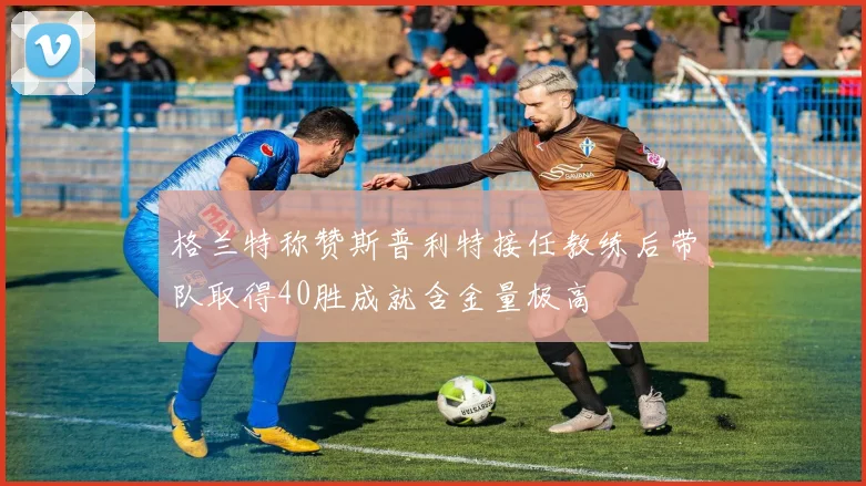 格兰特称赞斯普利特接任教练后带队取得40胜成就含金量极高