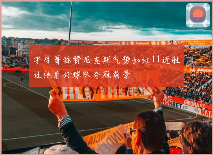 字母哥称赞尼克斯气势如虹11连胜让他看好球队夺冠前景