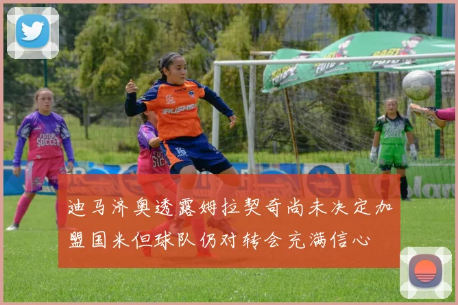 迪马济奥透露姆拉契奇尚未决定加盟国米但球队仍对转会充满信心