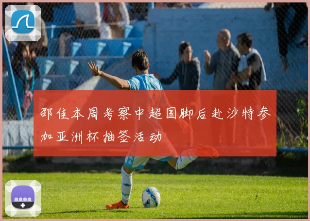 邵佳本周考察中超国脚后赴沙特参加亚洲杯抽签活动