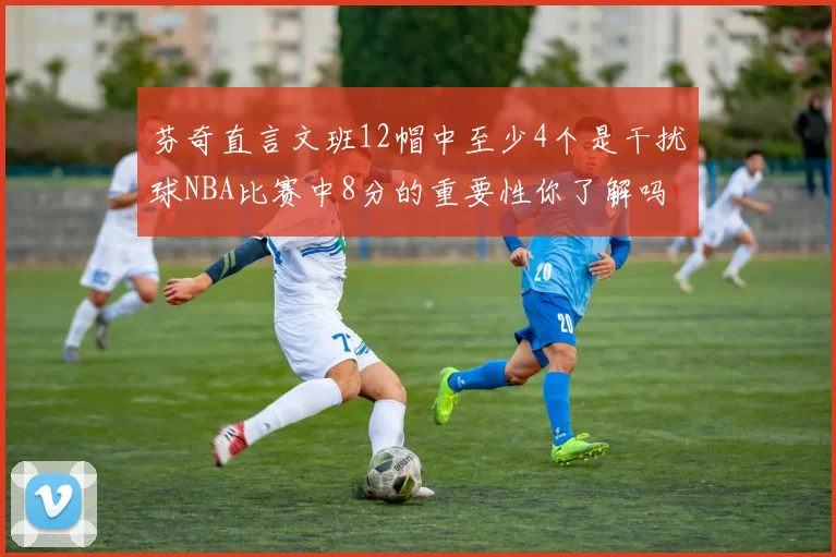 芬奇直言文班12帽中至少4个是干扰球NBA比赛中8分的重要性你了解吗