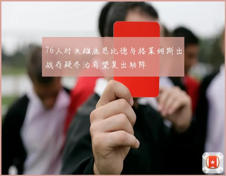 76人对决雄鹿恩比德与格莱姆斯出战存疑乔治有望复出助阵